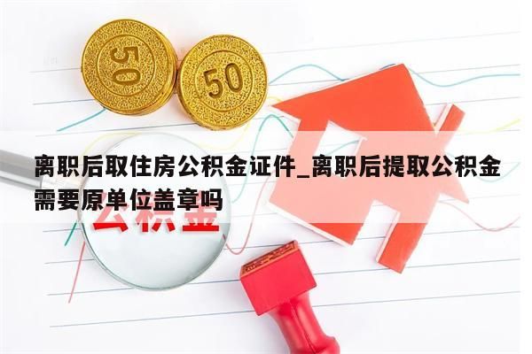 离职后取住房公积金证件_离职后提取公积金需要原单位盖章吗